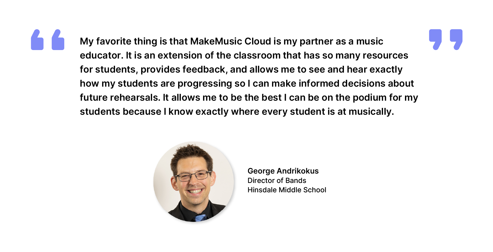 George Andrikokus, Director of Bands, Hinsdale Middle School - My favorite thing is that MakeMusic Cloud is my partner as a music educator. It is an extension of the classroom that has so many resources for students, provides feedback, and allows me to see and hear exactly how my students are progressing so I can make informed decisions about future rehearsals. It allows me to be the best I can be on the podium for my students because I know exactly where every student is at musically.
