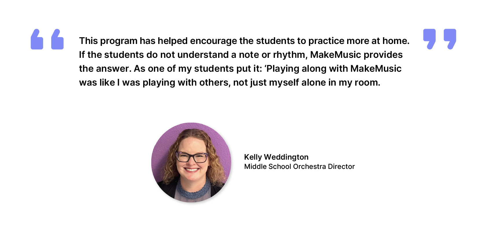 Kelly Weddington, Middle School Orchestra Director - This program has helped encourage the students to practice more at home. If the students do not understand a note or rhythm, MakeMusic provides the answer. As one of my students put it: 'Playing along with MakeMusic was like I was playing with others, not just myself alone in my room.'